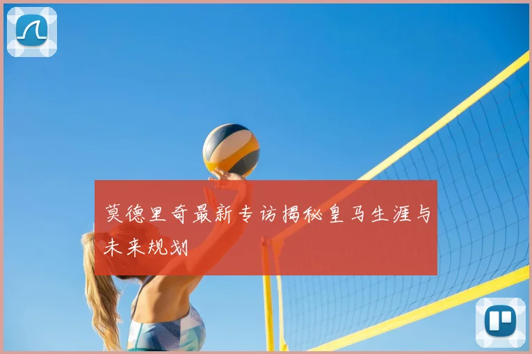 莫德里奇最新专访揭秘皇马生涯与未来规划